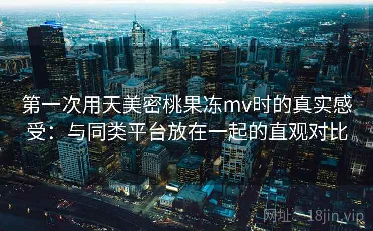第一次用天美密桃果冻mv时的真实感受：与同类平台放在一起的直观对比