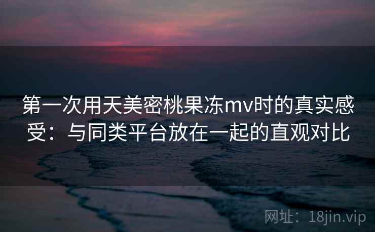 第一次用天美密桃果冻mv时的真实感受:与同类平台放在一起的直观对比 第一次用天美密桃果冻mv时的真实感受:与同类平台放在一起的直观对比