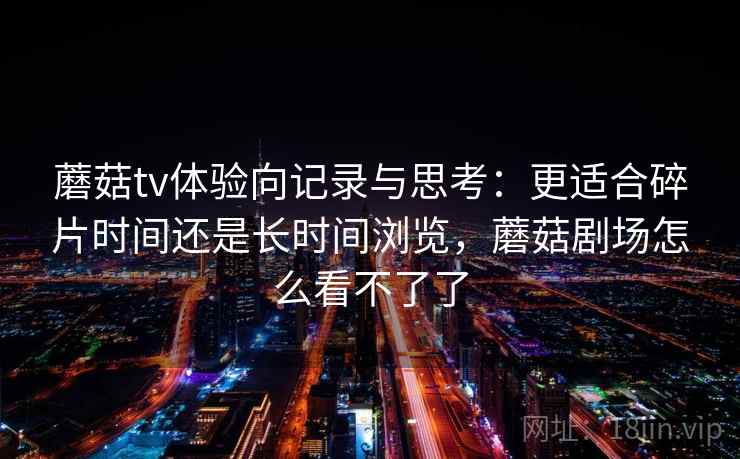 蘑菇tv体验向记录与思考：更适合碎片时间还是长时间浏览，蘑菇剧场怎么看不了了