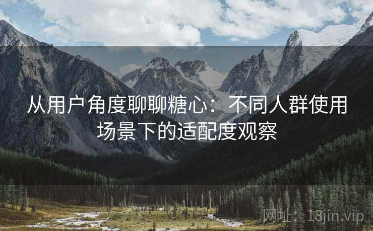 从用户角度聊聊糖心:不同人群使用场景下的适配度观察 从用户角度聊聊糖心:不同人群使用场景下的适配度观察
