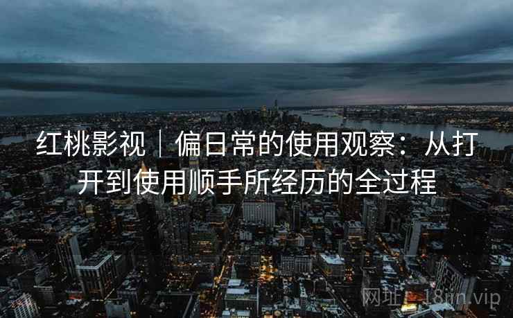 红桃影视｜偏日常的使用观察：从打开到使用顺手所经历的全过程