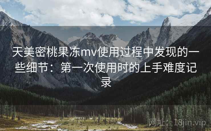 天美密桃果冻mv使用过程中发现的一些细节：第一次使用时的上手难度记录