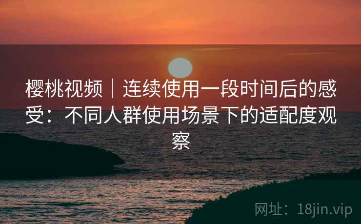 樱桃视频｜连续使用一段时间后的感受：不同人群使用场景下的适配度观察