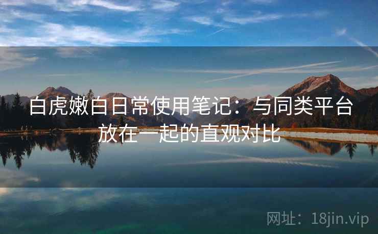 白虎嫩白日常使用笔记：与同类平台放在一起的直观对比