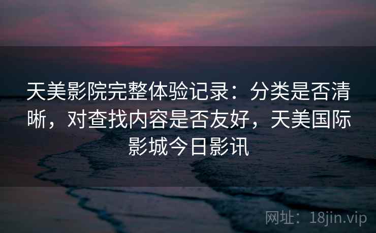 天美影院完整体验记录：分类是否清晰，对查找内容是否友好，天美国际影城今日影讯