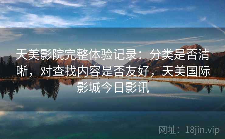 天美影院完整体验记录：分类是否清晰，对查找内容是否友好，天美国际影城今日影讯