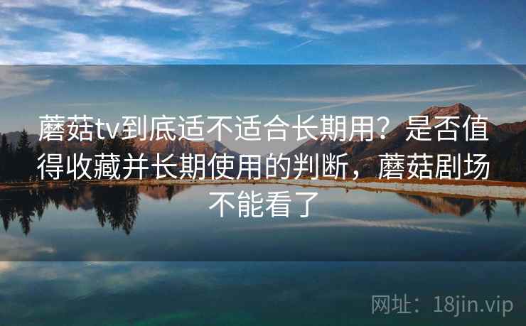 蘑菇tv到底适不适合长期用？是否值得收藏并长期使用的判断，蘑菇剧场不能看了