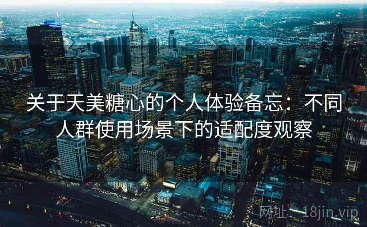关于天美糖心的个人体验备忘：不同人群使用场景下的适配度观察
