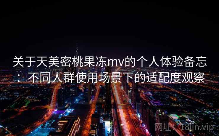 关于天美密桃果冻mv的个人体验备忘:不同人群使用场景下的适配度观察 关于天美密桃果冻mv的个人体验备忘:不同人群使用场景下的适配度观察