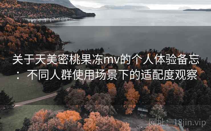 关于天美密桃果冻mv的个人体验备忘：不同人群使用场景下的适配度观察