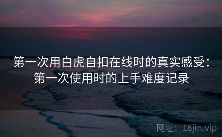 第一次用白虎自扣在线时的真实感受:第一次使用时的上手难度记录 第一次用白虎自扣在线时的真实感受:第一次使用时的上手难度记录
