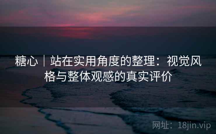 糖心｜站在实用角度的整理：视觉风格与整体观感的真实评价