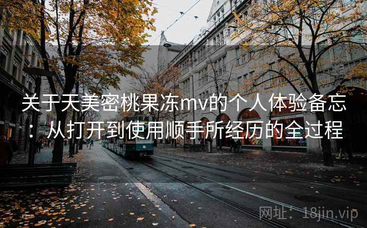 关于天美密桃果冻mv的个人体验备忘:从打开到使用顺手所经历的全过程 关于天美密桃果冻mv的个人体验备忘:从打开到使用顺手所经历的全过程
