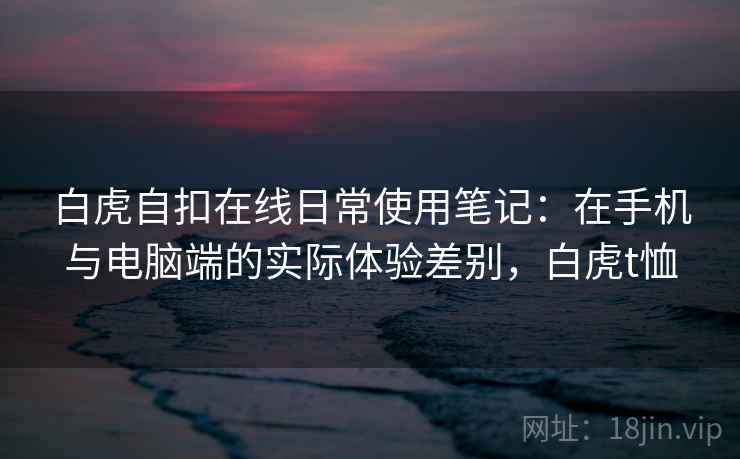 白虎自扣在线日常使用笔记：在手机与电脑端的实际体验差别，白虎t恤