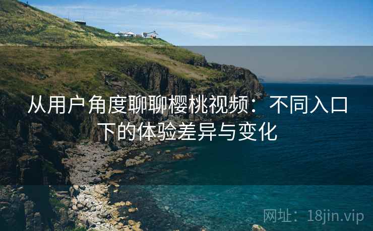 从用户角度聊聊樱桃视频：不同入口下的体验差异与变化