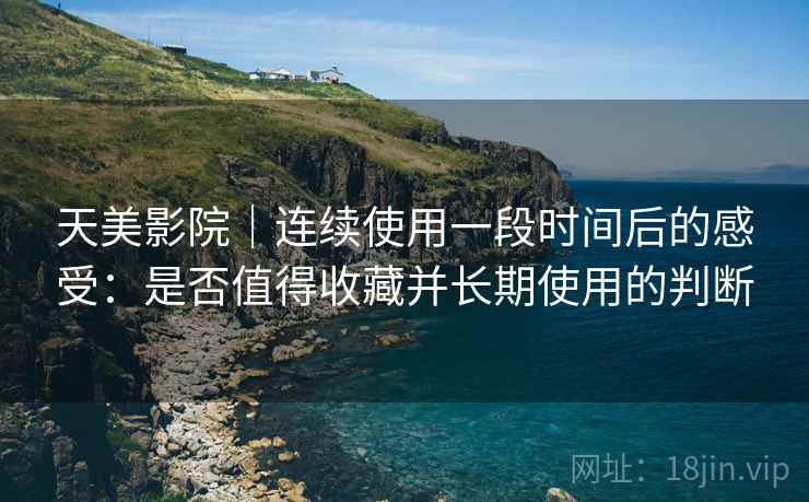 天美影院｜连续使用一段时间后的感受：是否值得收藏并长期使用的判断