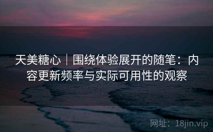 天美糖心｜围绕体验展开的随笔：内容更新频率与实际可用性的观察