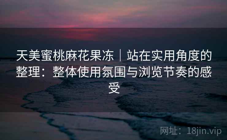 天美蜜桃麻花果冻｜站在实用角度的整理：整体使用氛围与浏览节奏的感受