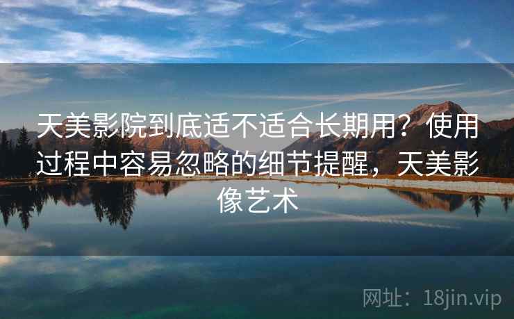 天美影院到底适不适合长期用？使用过程中容易忽略的细节提醒，天美影像艺术