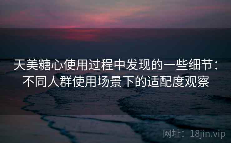天美糖心使用过程中发现的一些细节：不同人群使用场景下的适配度观察