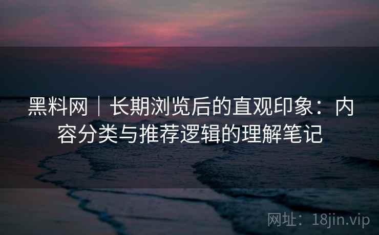 黑料网｜长期浏览后的直观印象：内容分类与推荐逻辑的理解笔记
