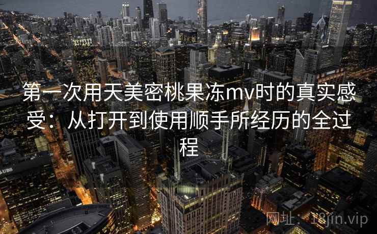 第一次用天美密桃果冻mv时的真实感受：从打开到使用顺手所经历的全过程