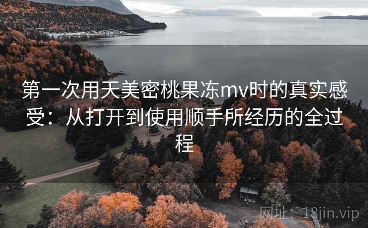 第一次用天美密桃果冻mv时的真实感受：从打开到使用顺手所经历的全过程