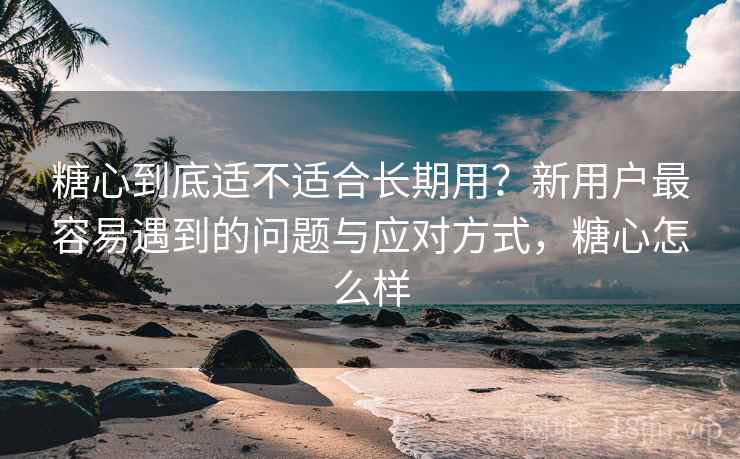 糖心到底适不适合长期用？新用户最容易遇到的问题与应对方式，糖心怎么样