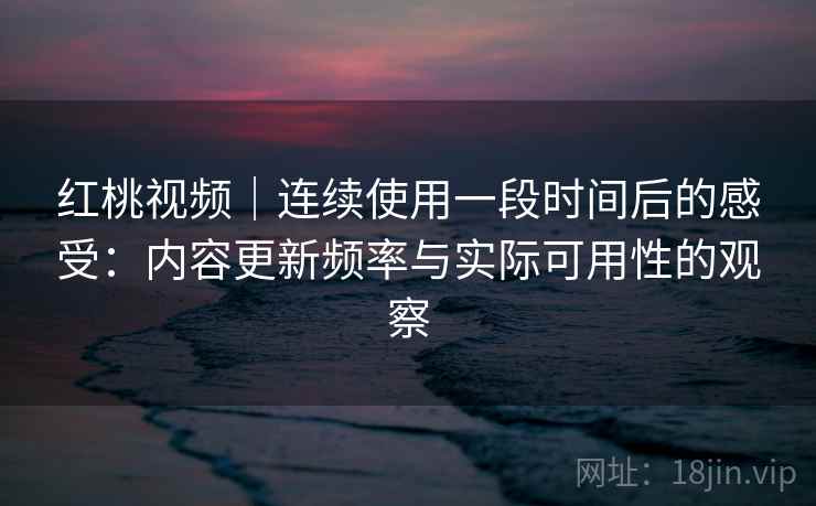 红桃视频|连续使用一段时间后的感受:内容更新频率与实际可用性的观察 红桃视频|连续使用一段时间后的感受:内容更新频率与实际可用性的观察