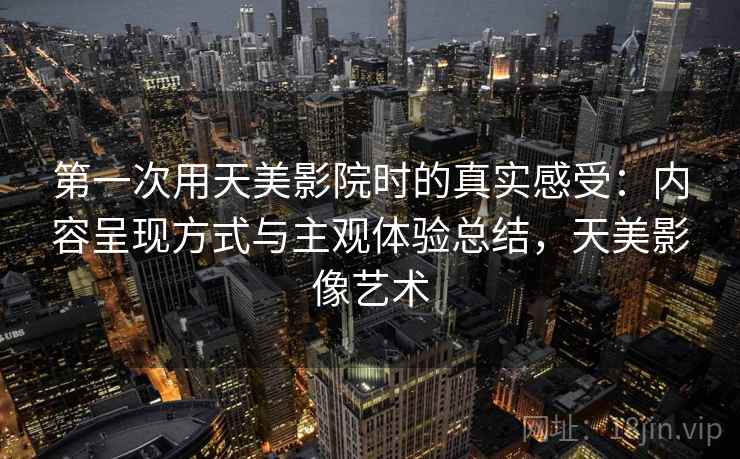 第一次用天美影院时的真实感受:内容呈现方式与主观体验总结,天美影像艺术 第一次用天美影院时的真实感受:内容呈现方式与主观体验总结,天美影像艺术