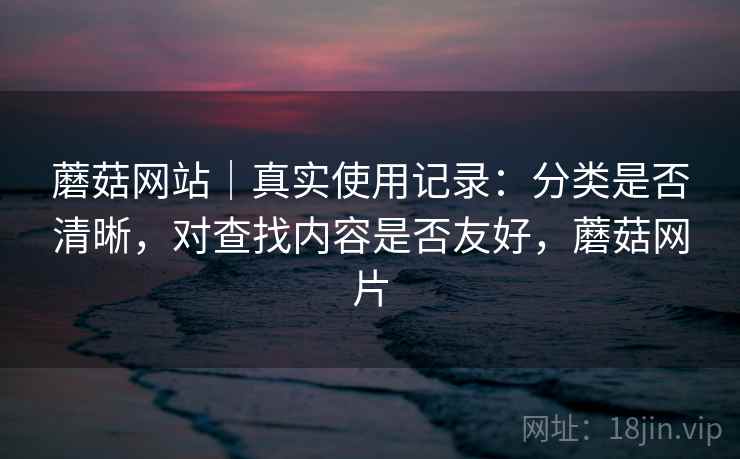 蘑菇网站|真实使用记录:分类是否清晰,对查找内容是否友好,蘑菇网片 蘑菇网站|真实使用记录:分类是否清晰,对查找内容是否友好,蘑菇网片