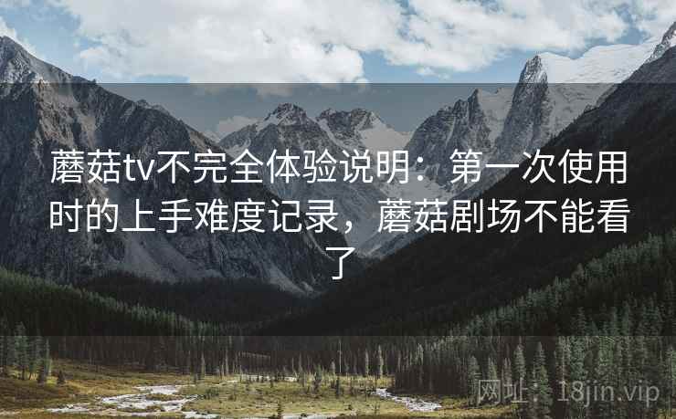 蘑菇tv不完全体验说明：第一次使用时的上手难度记录，蘑菇剧场不能看了
