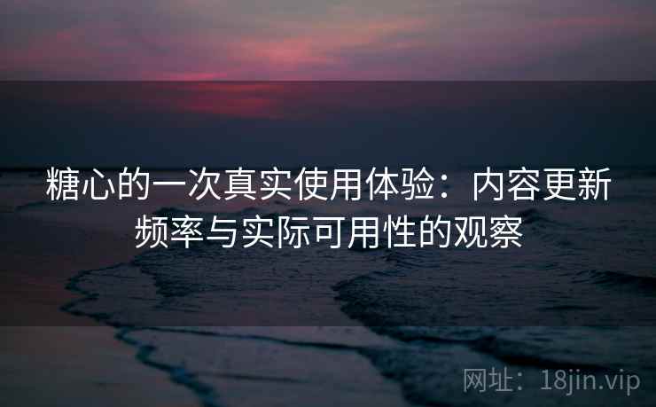 糖心的一次真实使用体验：内容更新频率与实际可用性的观察
