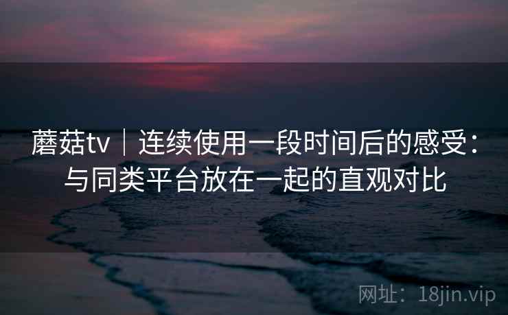 蘑菇tv｜连续使用一段时间后的感受：与同类平台放在一起的直观对比