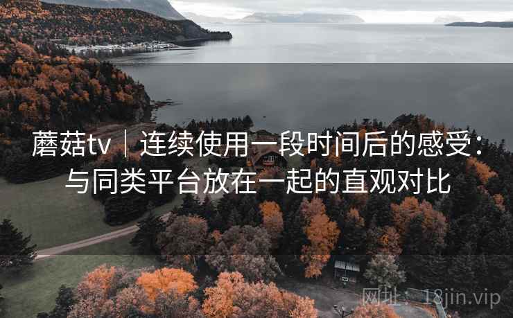蘑菇tv｜连续使用一段时间后的感受：与同类平台放在一起的直观对比