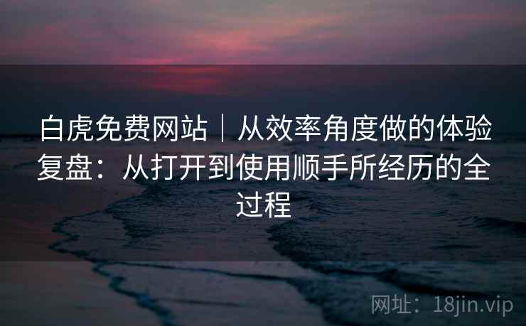 白虎免费网站｜从效率角度做的体验复盘：从打开到使用顺手所经历的全过程