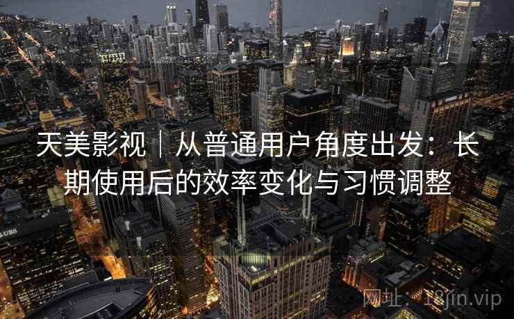 天美影视｜从普通用户角度出发：长期使用后的效率变化与习惯调整