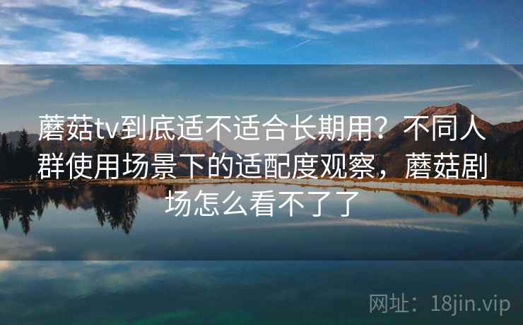 蘑菇tv到底适不适合长期用？不同人群使用场景下的适配度观察，蘑菇剧场怎么看不了了