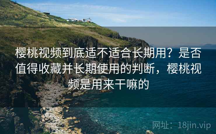 樱桃视频到底适不适合长期用？是否值得收藏并长期使用的判断，樱桃视频是用来干嘛的