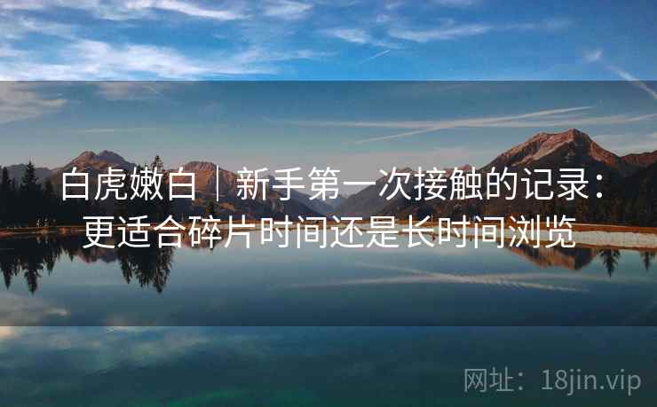 白虎嫩白｜新手第一次接触的记录：更适合碎片时间还是长时间浏览