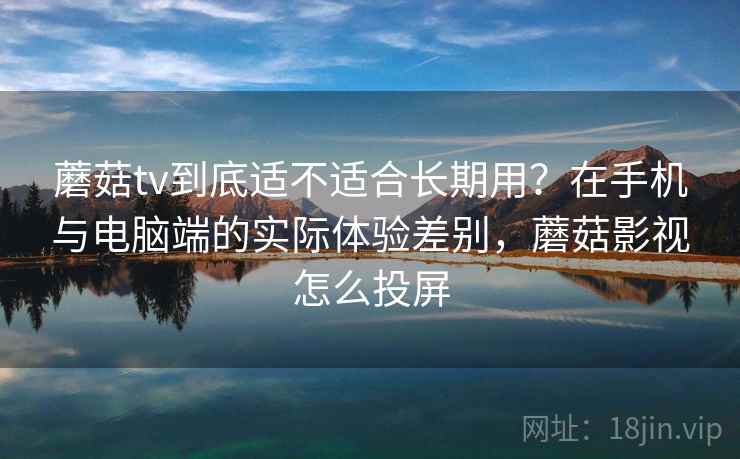 蘑菇tv到底适不适合长期用？在手机与电脑端的实际体验差别，蘑菇影视怎么投屏