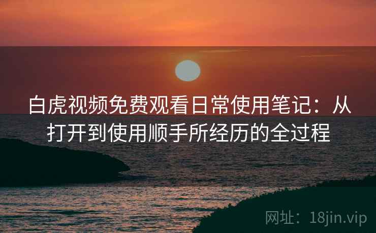 白虎视频免费观看日常使用笔记:从打开到使用顺手所经历的全过程 白虎视频免费观看日常使用笔记:从打开到使用顺手所经历的全过程