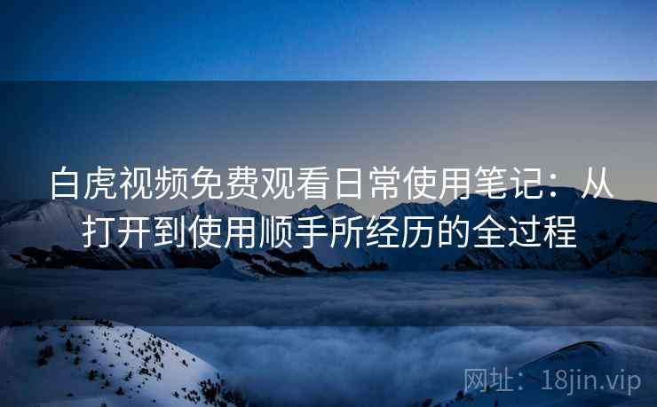 白虎视频免费观看日常使用笔记：从打开到使用顺手所经历的全过程