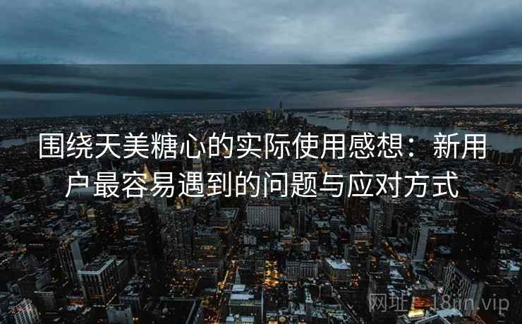 围绕天美糖心的实际使用感想：新用户最容易遇到的问题与应对方式