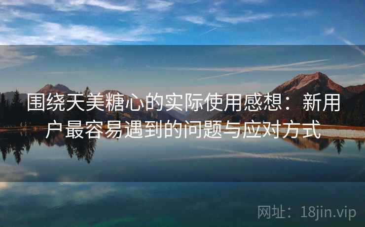 围绕天美糖心的实际使用感想:新用户最容易遇到的问题与应对方式 围绕天美糖心的实际使用感想:新用户最容易遇到的问题与应对方式