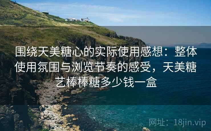 围绕天美糖心的实际使用感想：整体使用氛围与浏览节奏的感受，天美糖艺棒棒糖多少钱一盒