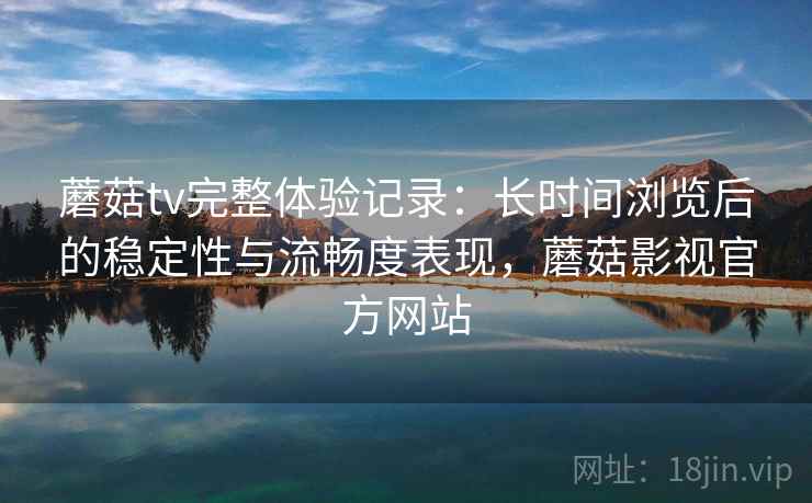 蘑菇tv完整体验记录:长时间浏览后的稳定性与流畅度表现,蘑菇影视官方网站 蘑菇tv完整体验记录:长时间浏览后的稳定性与流畅度表现,蘑菇影视官方网站