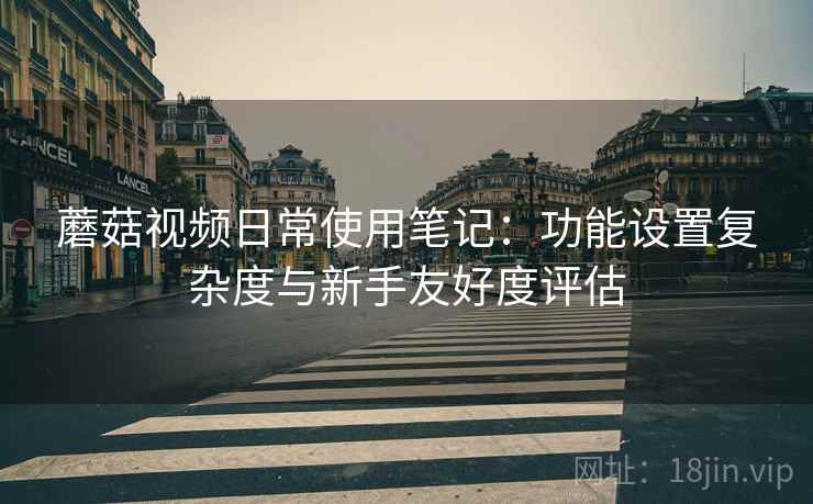 蘑菇视频日常使用笔记：功能设置复杂度与新手友好度评估