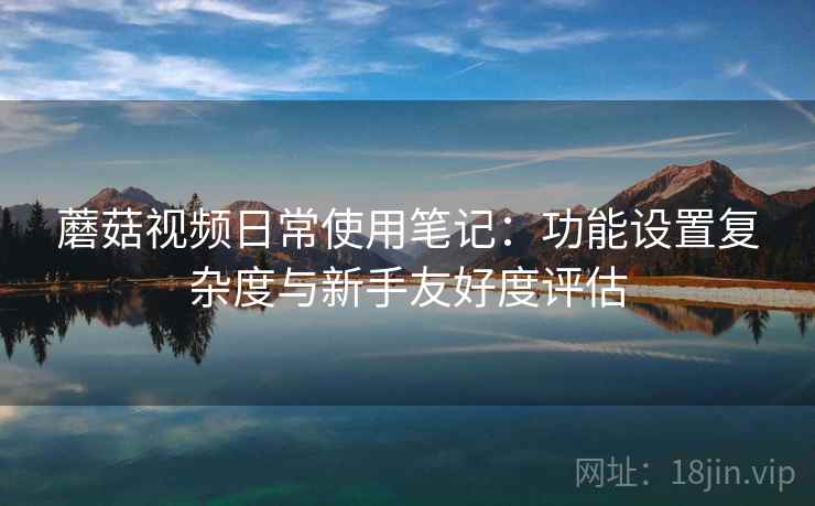 蘑菇视频日常使用笔记:功能设置复杂度与新手友好度评估 蘑菇视频日常使用笔记:功能设置复杂度与新手友好度评估