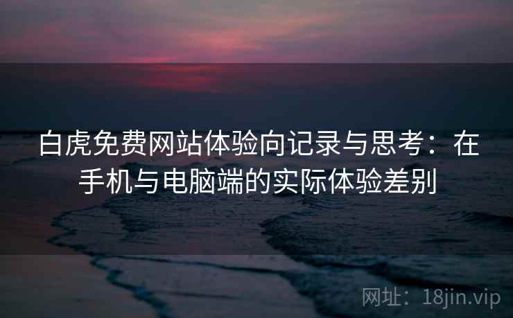 白虎免费网站体验向记录与思考：在手机与电脑端的实际体验差别